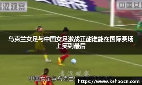乌克兰女足与中国女足激战正酣谁能在国际赛场上笑到最后